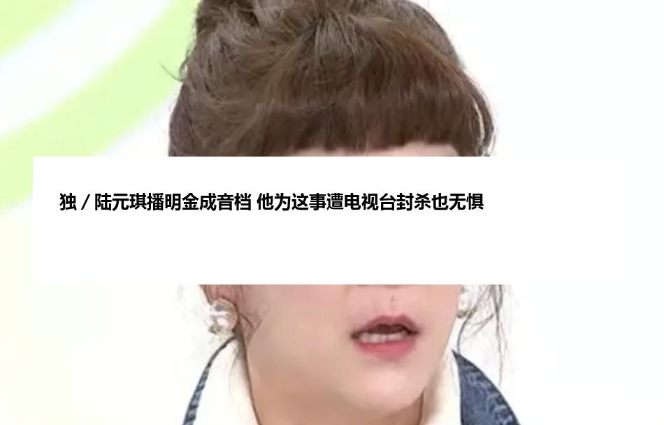 独／陆元琪播明金成音档 他为这事遭电视台封杀也无惧