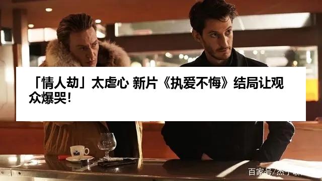 「情人劫」太虐心 新片《执爱不悔》结局让观众爆哭！