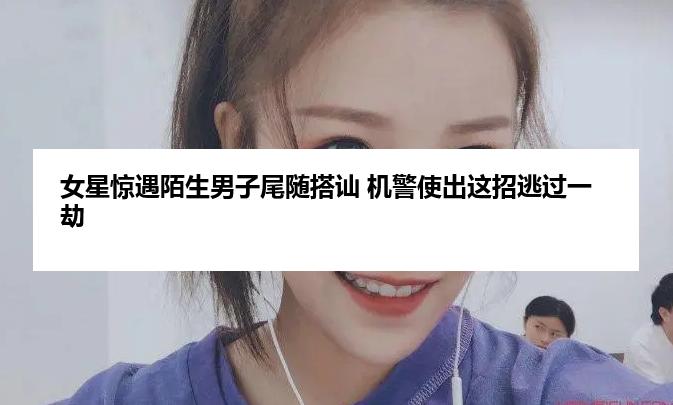 女星惊遇陌生男子尾随搭讪 机警使出这招逃过一劫