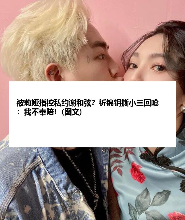 被莉娅指控私约谢和弦？祈锦钥撕小三回呛：我不奉陪！(图文)