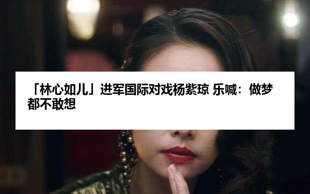 「林心如儿」进军国际对戏杨紫琼 乐喊：做梦都不敢想