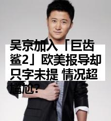 吴京加入「巨齿鲨2」欧美报导却只字未提 情况超尴尬？