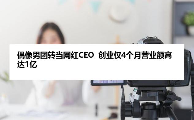 偶像男团转当网红CEO  创业仅4个月营业额高达1亿