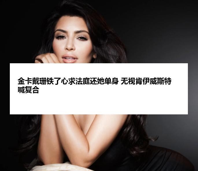 金卡戴珊铁了心求法庭还她单身 无视肯伊威斯特喊复合