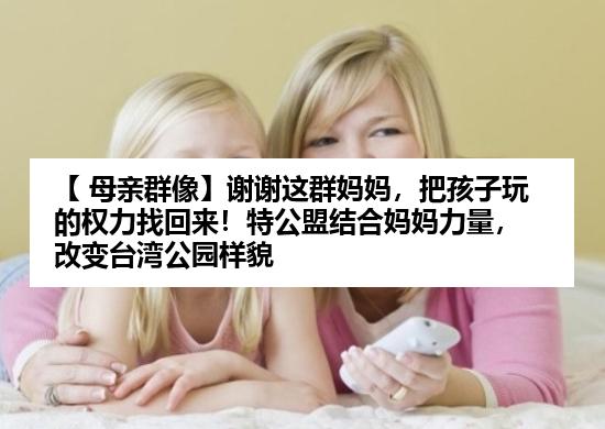 【 母亲群像】谢谢这群妈妈，把孩子玩的权力找回来！特公盟结合妈妈力量，改变台湾公园样貌