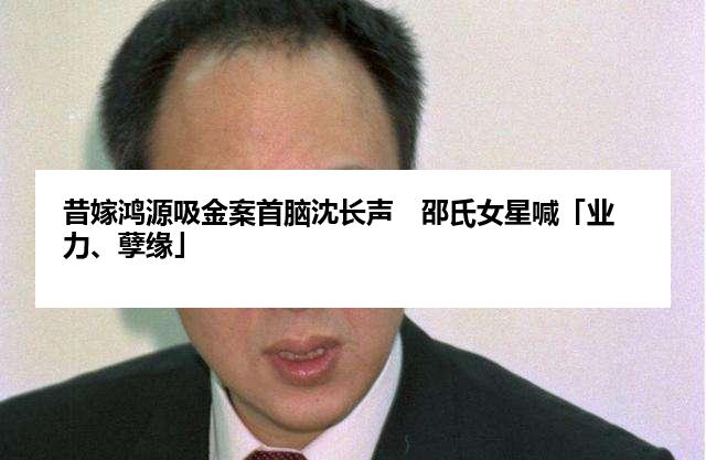 昔嫁鸿源吸金案首脑沈长声　邵氏女星喊「业力、孽缘」