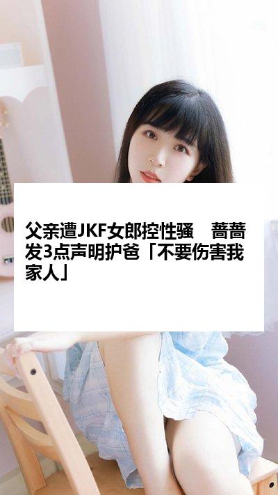 父亲遭JKF女郎控性骚　蔷蔷发3点声明护爸「不要伤害我家人」