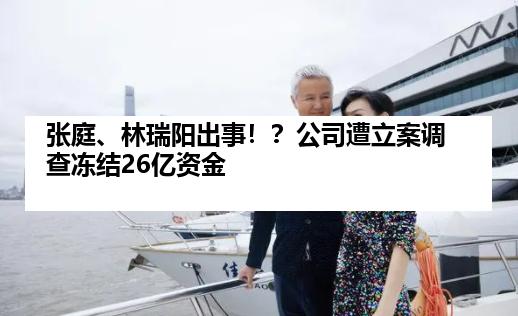 张庭、林瑞阳出事！？公司遭立案调查冻结26亿资金