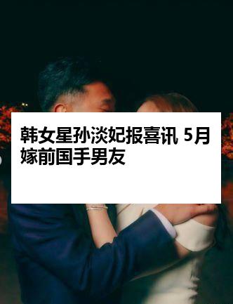 韩女星孙淡妃报喜讯 5月嫁前国手男友