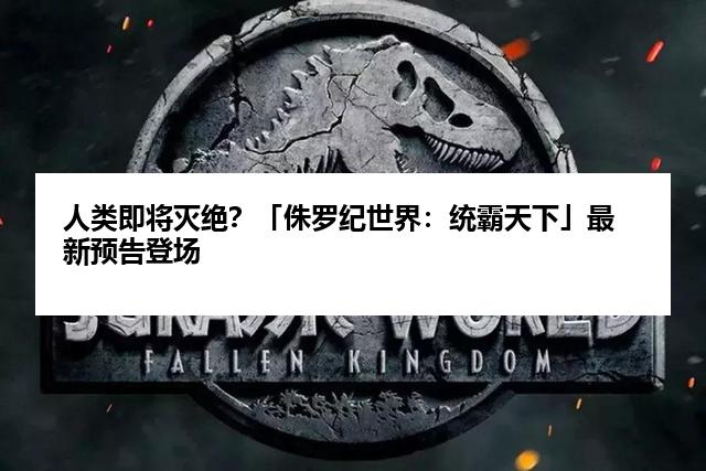 人类即将灭绝？「侏罗纪世界：统霸天下」最新预告登场