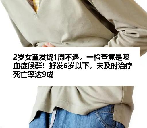 2岁女童发烧1周不退，一检查竟是噬血症候群！好发6岁以下，未及时治疗死亡率达9成