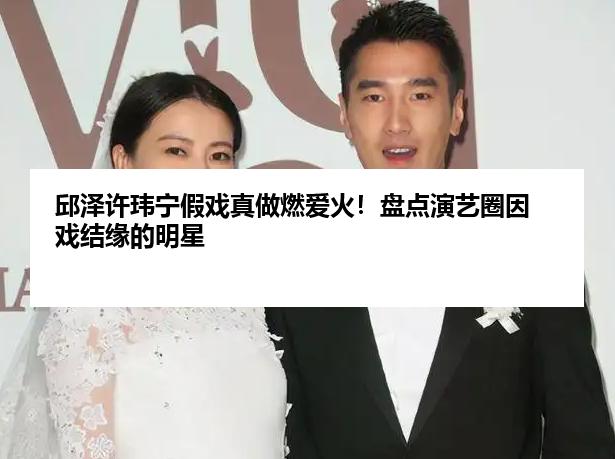 邱泽许玮宁假戏真做燃爱火！盘点演艺圈因戏结缘的明星