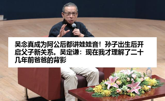 吴念真成为阿公后都讲娃娃音！孙子出生后开启父子新关系。吴定谦：现在我才理解了二十几年前爸爸的背影